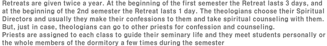 Retreats are given twice a year. At the beginning of the first semester the Retreat lasts 3 days, and at the beginning of the 2nd semester the Retreat lasts 1 day. The theologians choose their Spiritual Directors and usually they make their confessions to them and take spiritual counseling with them. But, just in case, theologians can go to other priests for confession and counseling. 
Priests are assigned to each class to guide their seminary life and they meet students personally or the whole members of the dormitory a few times during the semester