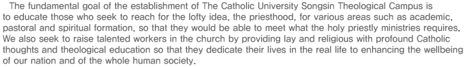 The fundamental goal of the establishment of The Catholic University Songsin Theological Campus is to educate those who seek to reach for the lofty idea, the priesthood, for various areas such as academic, pastoral and spiritual formation, so that they would be able to meet what the holy priestly ministries requires. We also seek to raise talented workers in the church by providing lay and religious with profound Catholic thoughts and theological education so that they dedicate their lives in the real life to enhancing the wellbeing of our nation and of the whole human society.